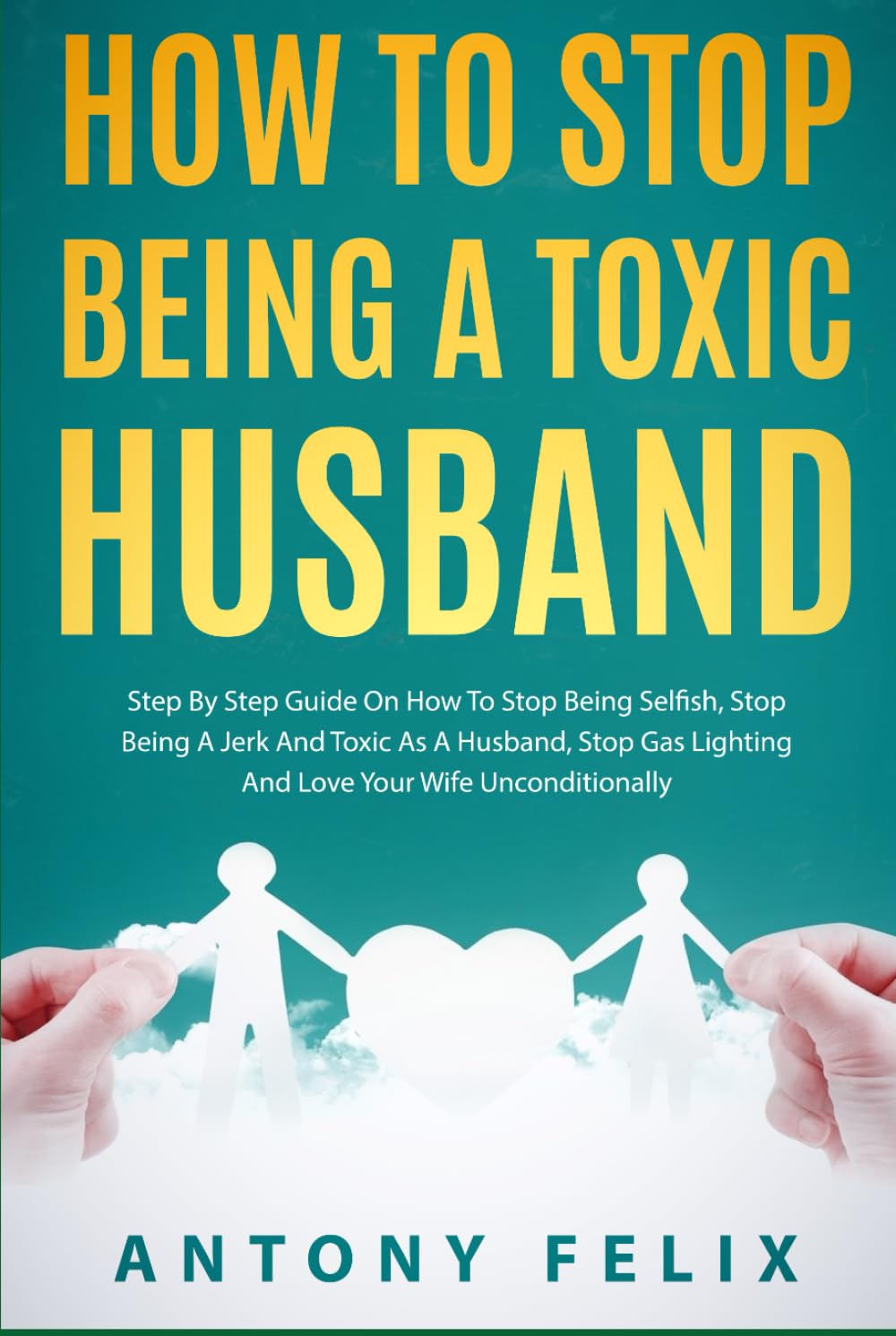 How To Stop Being A Toxic Husband: Step By Step Guide On How To Stop Being Selfish, Stop Being A Jerk And Toxic As A Husband, Stop Gas Lighting And Love Your Wife Unconditionally (Transform yourself)