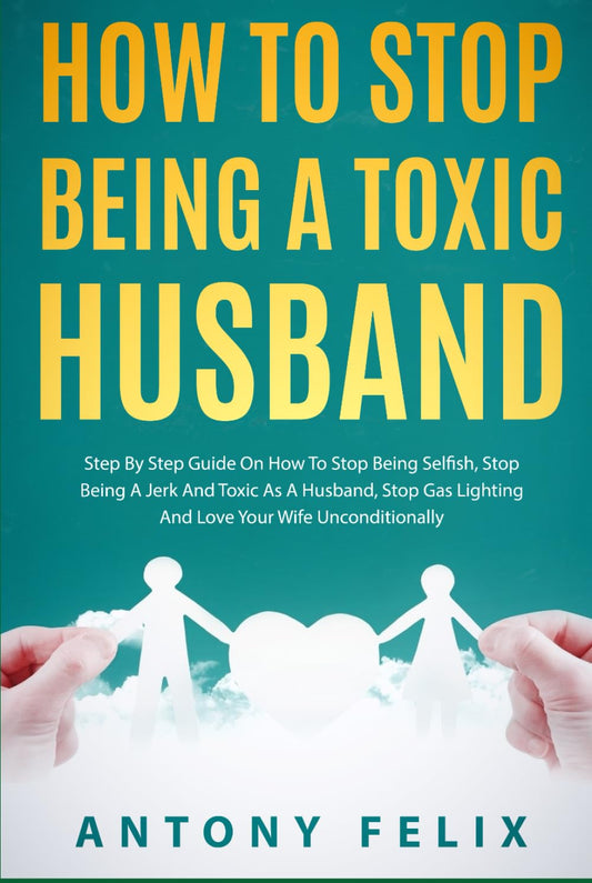 How To Stop Being A Toxic Husband: Step By Step Guide On How To Stop Being Selfish, Stop Being A Jerk And Toxic As A Husband, Stop Gas Lighting And Love Your Wife Unconditionally (Transform yourself)